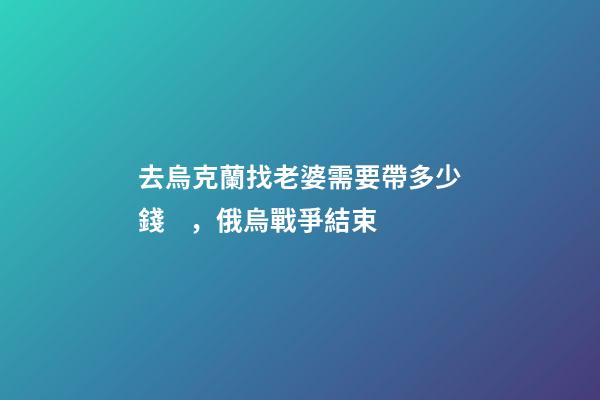 去烏克蘭找老婆需要帶多少錢，俄烏戰爭結束-第1張-觀點-玄機派